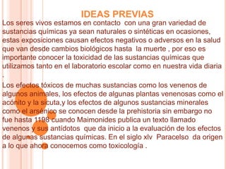 IDEAS PREVIAS
Los seres vivos estamos en contacto con una gran variedad de
sustancias químicas ya sean naturales o sintéticas en ocasiones,
estas exposiciones causan efectos negativos o adversos en la salud
que van desde cambios biológicos hasta la muerte , por eso es
importante conocer la toxicidad de las sustancias químicas que
utilizamos tanto en el laboratorio escolar como en nuestra vida diaria
.
Los efectos tóxicos de muchas sustancias como los venenos de
algunos animales, los efectos de algunas plantas venenosas como el
acónito y la sicuta,y los efectos de algunos sustancias minerales
como el arsénico se conocen desde la prehistoria sin embargo no
fue hasta 1198 cuando Maimonides publica un texto llamado
venenos y sus antídotos que da inicio a la evaluación de los efectos
de algunas sustancias químicas. En el siglo xlv Paracelso da origen
a lo que ahora conocemos como toxicología .
 