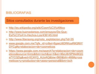BIBLIOGRAFIAS
 http://es.wikipedia.org/wiki/Cosm%C3%A9tico
 http://www.buenastareas.com/ensayos/De-Que-
Est%C3%A1n-Hechos-Los/436145.html
 http://www.liberaong.org/nota_explotacion.php?id=35
 www.google.com.mx/?gfe_rd=cr&ei=6gaeU6DRKoaR8Qf6tY
DYCg#q=elaboracion+de+cosmeticos
 https://www.google.com.mx/search?q=elaboracion+de+cosm
eticos&source=lnms&tbm=isch&sa=X&ei=Il6eU6rSPMel8QG
a7YCQDg&ved=0CAYQ_AUoAQ&biw=960&bih=466#q=cos
meticos+y+productos+de+aseo+personal&tbm=isch
Sitios consultados durante las investigaciones
 