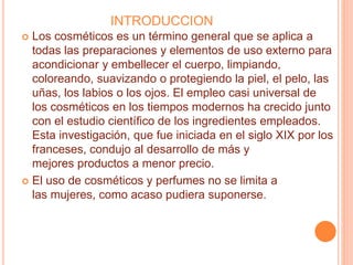 INTRODUCCION
 Los cosméticos es un término general que se aplica a
todas las preparaciones y elementos de uso externo para
acondicionar y embellecer el cuerpo, limpiando,
coloreando, suavizando o protegiendo la piel, el pelo, las
uñas, los labios o los ojos. El empleo casi universal de
los cosméticos en los tiempos modernos ha crecido junto
con el estudio científico de los ingredientes empleados.
Esta investigación, que fue iniciada en el siglo XIX por los
franceses, condujo al desarrollo de más y
mejores productos a menor precio.
 El uso de cosméticos y perfumes no se limita a
las mujeres, como acaso pudiera suponerse.
 