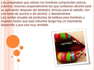 Los preparados que utilizan los hombres comprenden polvos,
colonias, lociones (especialmente las que contienen alcohol para
su aplicación después del afeitado), tónicos para el cabello, con
una base de quinina o de alcohol, y desodorantes.
Las ventas anuales de productos de belleza para hombres y
mujeres hacen que esta industria tenga hoy un importante
desarrollo y que sea muy rentable.
 
