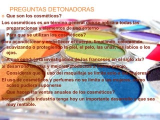 PREGUNTAS DETONADORAS
 Que son los cosméticos?
Los cosméticos es un término general que se aplica a todas las
preparaciones y elementos de uso externo
 Para que se utilizan los cosméticos?
para acondicionar y embellecer el cuerpo, limpiando, coloreando,
suavizando o protegiendo la piel, el pelo, las uñas, los labios o los
ojos.
 A que condujo la investigación de los franceses en el siglo xlx?
al desarrollo de más y mejores productos a menor precio.
 Consideras que el uso del maquillaje se limita solo a las mujeres?
El uso de cosméticos y perfumes no se limita a las mujeres, como
acaso pudiera suponerse
 Que hacen las ventas anuales de los cosméticos?
hacen que esta industria tenga hoy un importante desarrollo y que sea
muy rentable.
 