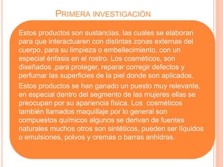 PRIMERA INVESTIGACIÓN
Estos productos son sustancias, las cuales se elaboran
para que interactuaren con distintas zonas externas del
cuerpo, para su limpieza o embellecimiento, con un
especial énfasis en el rostro. Los cosméticos, son
diseñados ,para proteger, reparar corregir defectos y
perfumar las superficies de la piel donde son aplicados.
Estos productos se han ganado un puesto muy relevante,
en especial dentro del segmento de las mujeres ellas se
preocupan por su apariencia física. Los cosméticos
también llamados maquillaje por lo general son
compuestos químicos algunos se derivan de fuentes
naturales muchos otros son sintéticos, pueden ser líquidos
o emulsiones, polvos y cremas o barras anhidras.
 