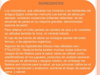 Los cosmeticos que utilizaban los romanos y los habitantes del
antiguo Egipto contenían mercurio.Las barras de labios,por
ejemplo, contienen sustancias brillantes obtenidas de las
escamas de peces en su mayoría grandes, denominadas ¨
esencia de perla”.
Para obtener un brillo perlado en sombra de ojos y en coloretes
se utilizaba también la mica, un mineral natural.
El rojo de las barras de labios se consigue apartar del oxido
ferroso, o de pigmentos orgánicos.
Algunos de los ingredientes tóxicos mas utilizados son:
FTALATOS: Hasta la fecha existen muchas dudas sobre los
riesgos de los ftalatos para la salud, estos se utilizan como
plastificadores en los juguetes, productos de cuidado personal,
empaques de alimentos y equipos medico, sin embargo los
ftalatos son nocivos para la salud, ya que provocan daños en el
sistema reproductor y endocrino, aumenta el riesgo de padecer
asma y cáncer.
INGREDIENTES
 