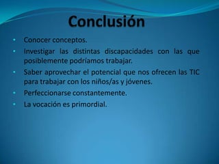 • Conocer conceptos.
• Investigar las distintas discapacidades con las que
posiblemente podríamos trabajar.
• Saber aprovechar el potencial que nos ofrecen las TIC
para trabajar con los niños/as y jóvenes.
• Perfeccionarse constantemente.
• La vocación es primordial.
 