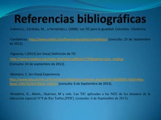 -Cabrero,J., Córdoba, M., y Fernández,J. (2008). Las TIC para la igualdad. Colombia : Eduforma.
-Cantaletras. http://www.cedeti.cl/software-educativo/cantaletras/ (consulta: 23 de Septiembre
de 2013).
-Figueroa, I (2013).[en línea] Definición de TIC
http://www.creadess.org/index.php?task=pdf&id=5733&option=com_myblog
[Consulta: 24 de septiembre de 2013].
-Montero, C. [en línea] Experiencia
http://www.educarchile.cl/Portal.Base/Web/VerContenido.aspx?GUID=f2638385-43e0-44ec-
9bad-109678296978&ID=206263 (consulta: 6 de Septiembre de 2013).
-Rivadeira, G., Alanís., Oyarzun, M y cols. Las TIC aplicadas a las NEE de los alumnos de la
educación especial N°9 de Rio Turbio.[PDF]. (consulta: 6 de Septiembre de 2013).
 