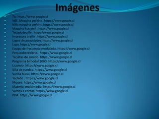  Tic. https://www.google.cl
 NEE. Maquina perkins . https://www.google.cl
 Niña maquina perkins. https://www.google.cl
 Maquina kurzweil . https://www.google.cl
 Teclado braille . https://www.google.cl
 Impresora braille . https://www.google.cl
 Logos discapacidades. https://www.google.cl
 Lupa. https://www.google.cl
 Equipo de frecuencia modulada. https://www.google.cl
 Pequeabecedario. https://www.google.cl
 Tarjetas de sonido. https://www.google.cl
 Programa bimodal 2000. https://www.google.cl
 Licornio. https://www.google.cl
 Silla de ruedas. https://www.google.cl
 Varilla bucal. https://www.google.cl
 Teclado . https://www.google.cl
 Mouse. https://www.google.cl
 Material multimedia. https://www.google.cl
 Vamos a contar. https://www.google.cl
 PDA. https://www.google.cl
 