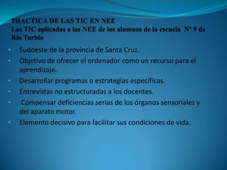 • Sudoeste de la provincia de Santa Cruz.
• Objetivo de ofrecer el ordenador como un recurso para el
aprendizaje.
• Desarrollar programas o estrategias específicas.
• Entrevistas no estructuradas a los docentes.
• Compensar deficiencias serias de los órganos sensoriales y
del aparato motor.
• Elemento decisivo para facilitar sus condiciones de vida.
 