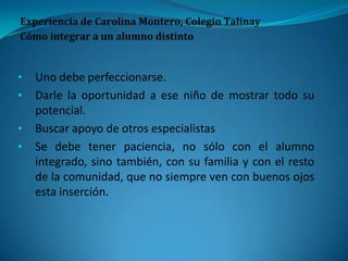 • Uno debe perfeccionarse.
• Darle la oportunidad a ese niño de mostrar todo su
potencial.
• Buscar apoyo de otros especialistas
• Se debe tener paciencia, no sólo con el alumno
integrado, sino también, con su familia y con el resto
de la comunidad, que no siempre ven con buenos ojos
esta inserción.
 
