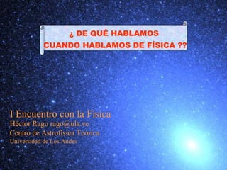 I Encuentro con la Física
Héctor Rago rago@ula.ve
Centro de Astrofísica Teórica
Universidad de Los Andes
¿ DE QUÉ HABLAMOS
CUANDO HABLAMOS DE FÍSICA ??
 