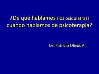 ¿De qué hablamos (los psiquiatras)
cuando hablamos de psicoterapia?
Dr. Patricio Olivos A.
 