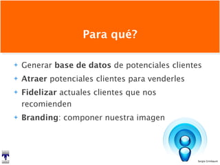 Para qué? Generar  base de datos  de potenciales clientes Atraer  potenciales clientes para venderles Fidelizar  actuales clientes que nos recomienden Branding : componer nuestra imagen 