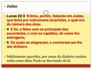 Judas Lucas 22:3  Entrou, porém, Satanás em Judas, que tinha por sobrenome Iscariotes, o qual era do número dos doze.4  E foi, e falou com os principais dos sacerdotes, e com os capitães, de como lho entregaria;5  Os quais se alegraram, e convieram em lhe dar dinheiro.Infelizmente queridos, por causa do dinheiro muitos estão como disse Paulo se desviando da fé.