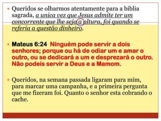 Queridos se olharmos atentamente para a biblia sagrada, a unica vez que Jesus admite ter um concorrente que lhe seja a altura, foi quando se referia a questão dinheiro.Mateus 6:24  Ninguém pode servir a dois senhores; porque ou há de odiar um e amar o outro, ou se dedicará a um e desprezará o outro. Não podeis servir a Deus e a Mamom.Queridos, na semana passada ligaram para mim, para marcar uma campanha, e a primeira pergunta que me fizeram foi. Quanto o senhor esta cobrando o cache.