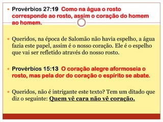 Provérbios 27:19  Como na água o rosto corresponde ao rosto, assim o coração do homem ao homem.Queridos, na época de Salomão não havia espelho, a água fazia este papel, assim é o nosso coração. Ele é o espelho que vai ser refletido através do nosso rosto.Provérbios 15:13  O coração alegre aformoseia o rosto, mas pela dor do coração o espírito se abate.Queridos, não é intrigante este texto? Tem um ditado que diz o seguinte: Quem vê cara não vê coração.