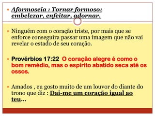 Aformoseia : Tornar formoso; embelezar, enfeitar, adornar.Ninguém com o coração triste, por mais que se enforce conseguira passar uma imagem que não vai revelar o estado de seu coração.Provérbios 17:22  O coração alegre é como o bom remédio, mas o espírito abatido seca até os ossos.Amados , eu gosto muito de um louvor do diante do trono que diz : Dai-me um coração igual ao teu…