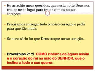 Eu acredito meus queridos, que nesta noite Deus nos trouxe neste lugar para tratar com os nossos corações.Precisamos entregar todo o nosso coração, e pedir para que Ele mude.Se necessário for que Deus troque nosso coração.Provérbios 21:1  COMO ribeiros de águas assim é o coração do rei na mão do SENHOR, que o inclina a todo o seu querer.