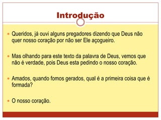 Introdução Queridos, já ouvi alguns pregadores dizendo que Deus não quer nosso coração por não ser Ele açogueiro. Mas olhando para este texto da palavra de Deus, vemos que não é verdade, pois Deus esta pedindo o nosso coração.Amados, quando fomos gerados, qual é a primeira coisa que é formada?O nosso coração.