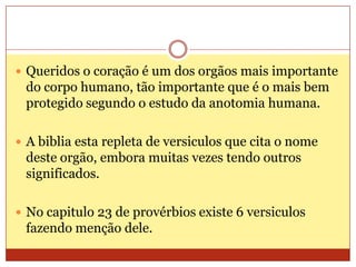 Queridos o coração é um dos orgãos mais importante do corpo humano, tão importante que é o mais bem protegido segundo o estudo da anotomia humana. A biblia esta repleta de versiculos que cita o nome deste orgão, embora muitas vezes tendo outros significados.No capitulo 23 de provérbios existe 6 versiculos fazendo menção dele.