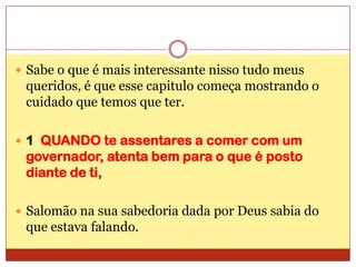Sabe o que é mais interessante nisso tudo meus queridos, é que esse capitulo começa mostrando o cuidado que temos que ter.1  QUANDO te assentares a comer com um governador, atenta bem para o que é posto diante de ti,Salomão na sua sabedoria dada por Deus sabia do que estava falando.