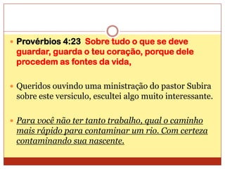 Provérbios 4:23  Sobre tudo o que se deve guardar, guarda o teu coração, porque dele procedem as fontes da vida,Queridos ouvindo uma ministração do pastor Subira sobre este versiculo, escultei algo muito interessante.Para você não ter tanto trabalho, qual o caminho mais rápido para contaminar um rio. Com certeza contaminando sua nascente.