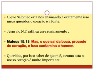 O que Salomão esta nos ensinando é exatamente isso meus queridos o coração é a fonte.Jesus no N.T ratifica esse ensinamento .Mateus 15:18  Mas, o que sai da boca, procede do coração, e isso contamina o homem.Queridos, por isso saber de quem é, e como esta o nosso coração é muito importante.