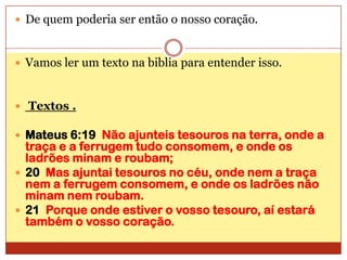 De quem poderia ser então o nosso coração.Vamos ler um texto na biblia para entender isso. Textos .Mateus 6:19  Não ajunteis tesouros na terra, onde a traça e a ferrugem tudo consomem, e onde os ladrões minam e roubam;20  Mas ajuntai tesouros no céu, onde nem a traça nem a ferrugem consomem, e onde os ladrões não minam nem roubam.21  Porque onde estiver o vosso tesouro, aí estará também o vosso coração.