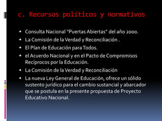c. Recursos políticos y normativos
 Consulta Nacional “Puertas Abiertas” del año 2000.
 La Comisión de laVerdad y Reconciliación .
 El Plan de Educación paraTodos.
 el Acuerdo Nacional y en el Pacto de Compromisos
Recíprocos por la Educación.
 La Comisión de laVerdad y Reconciliación
 La nueva Ley General de Educación, ofrece un sólido
sustento jurídico para el cambio sustancial y abarcador
que se postula en la presente propuesta de Proyecto
Educativo Nacional.
 