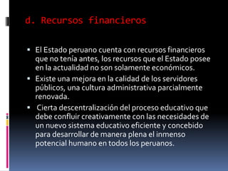 d. Recursos financieros
 El Estado peruano cuenta con recursos financieros
que no tenía antes, los recursos que el Estado posee
en la actualidad no son solamente económicos.
 Existe una mejora en la calidad de los servidores
públicos, una cultura administrativa parcialmente
renovada.
 Cierta descentralización del proceso educativo que
debe confluir creativamente con las necesidades de
un nuevo sistema educativo eficiente y concebido
para desarrollar de manera plena el inmenso
potencial humano en todos los peruanos.
 