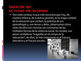 EDUCACIÓN HOY:
UN FUTURO POR RECUPERAR
 Con toda certeza, lo que más nos preocupa, hoy, de
nuestra infancia, de nuestros jóvenes, es la magra calidad
de la educación que reciben, la pobreza de sus
aprendizajes y, con temor y dolor, observamos cómo
miles de ellos son víctimas y/o victimarios de las
múltiples formas de la violencia social. En verdad, nos
pasan verdaderas "tragedias en el campo de la
educación"; de ellas, la más importante es el fracaso
educativo y el fracaso escolar.
 