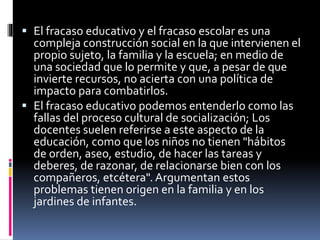  El fracaso educativo y el fracaso escolar es una
compleja construcción social en la que intervienen el
propio sujeto, la familia y la escuela; en medio de
una sociedad que lo permite y que, a pesar de que
invierte recursos, no acierta con una política de
impacto para combatirlos.
 El fracaso educativo podemos entenderlo como las
fallas del proceso cultural de socialización; Los
docentes suelen referirse a este aspecto de la
educación, como que los niños no tienen "hábitos
de orden, aseo, estudio, de hacer las tareas y
deberes, de razonar, de relacionarse bien con los
compañeros, etcétera". Argumentan estos
problemas tienen origen en la familia y en los
jardines de infantes.
 
