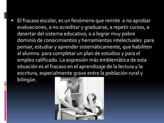  El fracaso escolar, es un fenómeno que remite a no aprobar
evaluaciones, a no acreditar y graduarse, a repetir cursos, a
desertar del sistema educativo; o a lograr muy pobre
dominio de conocimientos y herramientas intelectuales para
pensar, estudiar y aprender sistemáticamente, que habiliten
al alumno para completar un plan de estudios y para el
empleo calificado. La expresión más emblemática de esta
situación es el fracaso en el aprendizaje de la lectura y la
escritura, especialmente grave entre la población rural y
bilingüe.
 