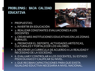 PROBLEMAS: BAJA CALIDAD
EDUCATIVA
 PROPUESTAS:
 1. INVERTIR EN EDUCACIÓN
 2. REALIZAR CONSTANTES EVALUACIONES A LOS
DOCENTES
 3. CREAR MÁS INSTITUCIONES EDUCATIVAS EN LAS ZONAS
RURALES.
 4. PROMOVER EL DEPORTE, ACTIVIDADES ARTÍSTICAS,
CULTURALESY FORTALECER LOSVALORES.
 5. MEJORAR LA CURRICULA DE ACUERDO A LA REALIDADY
NECESIDAD DE LA SOCIEDAD.
 6. EVALUARY CONTROLAR A LOS DOCENTES, SU ESTADO
PISOCOLOGICOY CALIFICAR SU NIVEL.
 7. QUE RECIBAN CAPACITACIONES PARA QUE EXISTA
IGUALDAD EDUCTIVA NECESARIA A NIVEL NACIONAL.
 