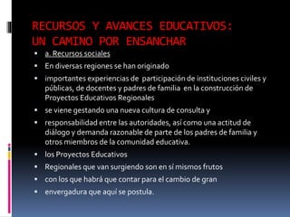 RECURSOS Y AVANCES EDUCATIVOS:
UN CAMINO POR ENSANCHAR
 a. Recursos sociales
 En diversas regiones se han originado
 importantes experiencias de participación de instituciones civiles y
públicas, de docentes y padres de familia en la construcción de
Proyectos Educativos Regionales
 se viene gestando una nueva cultura de consulta y
 responsabilidad entre las autoridades, así como una actitud de
diálogo y demanda razonable de parte de los padres de familia y
otros miembros de la comunidad educativa.
 los Proyectos Educativos
 Regionales que van surgiendo son en sí mismos frutos
 con los que habrá que contar para el cambio de gran
 envergadura que aquí se postula.
 