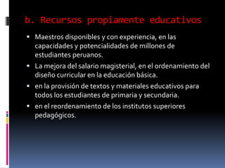 b. Recursos propiamente educativos
 Maestros disponibles y con experiencia, en las
capacidades y potencialidades de millones de
estudiantes peruanos.
 La mejora del salario magisterial, en el ordenamiento del
diseño curricular en la educación básica.
 en la provisión de textos y materiales educativos para
todos los estudiantes de primaria y secundaria.
 en el reordenamiento de los institutos superiores
pedagógicos.
 
