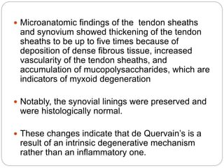  Microanatomic findings of the tendon sheaths
and synovium showed thickening of the tendon
sheaths to be up to five times because of
deposition of dense fibrous tissue, increased
vascularity of the tendon sheaths, and
accumulation of mucopolysaccharides, which are
indicators of myxoid degeneration
 Notably, the synovial linings were preserved and
were histologically normal.
 These changes indicate that de Quervain’s is a
result of an intrinsic degenerative mechanism
rather than an inflammatory one.
 