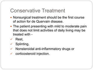 Conservative Treatment
 Nonsurgical treatment should be the first course
of action for de Quervain disease.
 The patient presenting with mild to moderate pain
that does not limit activities of daily living may be
treated with -
 Rest,
 Splinting,
 Nonsteroidal anti-inflammatory drugs or
 corticosteroid injection.
 