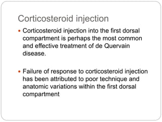 Corticosteroid injection
 Corticosteroid injection into the first dorsal
compartment is perhaps the most common
and effective treatment of de Quervain
disease.
 Failure of response to corticosteroid injection
has been attributed to poor technique and
anatomic variations within the first dorsal
compartment
 