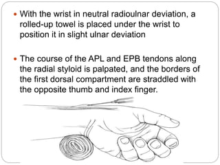  With the wrist in neutral radioulnar deviation, a
rolled-up towel is placed under the wrist to
position it in slight ulnar deviation
 The course of the APL and EPB tendons along
the radial styloid is palpated, and the borders of
the first dorsal compartment are straddled with
the opposite thumb and index finger.
 
