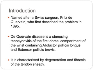 Introduction
 Named after a Swiss surgeon, Fritz de
Quervain, who first described the problem in
1895.
 De Quervain disease is a stenosing
tenosynovitis of the first dorsal compartment of
the wrist containing Abductor pollicis longus
and Extensor pollicis brevis.
 It is characterised by degeneration and fibrosis
of the tendon sheath.
 