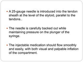  A 25-gauge needle is introduced into the tendon
sheath at the level of the styloid, parallel to the
tendons..
 The needle is carefully backed out while
maintaining pressure on the plunger of the
syringe.
 The injectable medication should flow smoothly
and easily, with both visual and palpable inflation
of the compartment.
 
