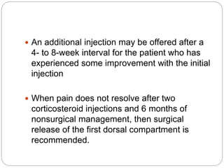 An additional injection may be offered after a
4- to 8-week interval for the patient who has
experienced some improvement with the initial
injection
 When pain does not resolve after two
corticosteroid injections and 6 months of
nonsurgical management, then surgical
release of the first dorsal compartment is
recommended.
 