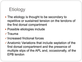 Etiology
 The etiology is thought to be secondary to
repetitive or sustained tension on the tendons of
the first dorsal compartment
 Possible etiologies include
Trauma
Increased frictional forces
Anatomic Variations that include septation of the
first dorsal compartment and the presence of
multiple slips of the APL and, occasionally, of the
EPB tendon
 
