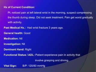 Hx of Current Condition:
Pt. noticed pain at left lateral wrist in the morning, suspect compressing
the thumb during sleep. Did not seek treatment. Pain get worst gradually
with activity.
Past Medical Hx.: Had wrist fracture 3 years ago.
General health: Good
Medication: Nil
Investigation: Nil
Dominant Hand: Right
Functional Status / ADL: Patient experience pain in activity that
involve grasping and driving.
Vital Sign: B/P: 120/80 mmHg
 