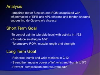 Analysis
- Impaired motor function and ROM associated with
inflammation of EPB and APL tendons and tendon sheaths
suggesting de Quervain’s disease.
Short Term Goal
-To control pain to tolerable level with activity in 1/52
- To reduce swelling in 1/52
- To preserve ROM, muscle length and strength
Long Term Goal
- Pain free thumb and wrist motions in 2/12
- Strengthen muscle power of left wrist and thumb to 5/5
- Prevent complication and recurrent pain
 