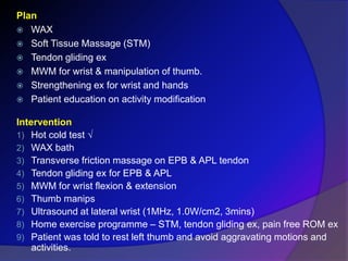Plan
 WAX
 Soft Tissue Massage (STM)
 Tendon gliding ex
 MWM for wrist & manipulation of thumb.
 Strengthening ex for wrist and hands
 Patient education on activity modification
Intervention
1) Hot cold test √
2) WAX bath
3) Transverse friction massage on EPB & APL tendon
4) Tendon gliding ex for EPB & APL
5) MWM for wrist flexion & extension
6) Thumb manips
7) Ultrasound at lateral wrist (1MHz, 1.0W/cm2, 3mins)
8) Home exercise programme – STM, tendon gliding ex, pain free ROM ex
9) Patient was told to rest left thumb and avoid aggravating motions and
activities.
 