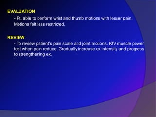 EVALUATION
- Pt. able to perform wrist and thumb motions with lesser pain.
Motions felt less restricted.
REVIEW
- To review patient’s pain scale and joint motions. KIV muscle power
test when pain reduce. Gradually increase ex intensity and progress
to strengthening ex.
 