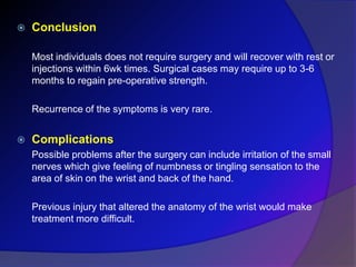  Conclusion
Most individuals does not require surgery and will recover with rest or
injections within 6wk times. Surgical cases may require up to 3-6
months to regain pre-operative strength.
Recurrence of the symptoms is very rare.
 Complications
Possible problems after the surgery can include irritation of the small
nerves which give feeling of numbness or tingling sensation to the
area of skin on the wrist and back of the hand.
Previous injury that altered the anatomy of the wrist would make
treatment more difficult.
 