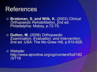 References
 Brotzman, S. and Wilk, K. (2003) Clinical
Orthopaedic Rehabilitation, 2nd ed.
Philadelphia: Mobsy, p.72-75.
 Dutton, M. (2008) Orthopaedic
Examination, Evaluation, and Intervention,
2nd ed. USA: The Mc-Graw Hill, p.810-828.
 Website:
http://www.ajronline.org/cgi/content/full/182
/3/719
 