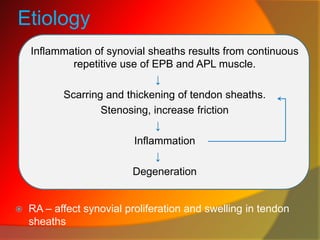 Etiology
Inflammation of synovial sheaths results from continuous
repetitive use of EPB and APL muscle.
↓
Scarring and thickening of tendon sheaths.
Stenosing, increase friction
↓
Inflammation
↓
Degeneration
 RA – affect synovial proliferation and swelling in tendon
sheaths
 
