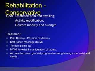 Rehabilitation -
ConservativeGoal : Decrease pain and swelling,
Activity modification,
Restore mobility and strength
Treatment:
 Pain Relieve - Physical modalities
 Soft Tissue Massage (STM)
 Tendon gliding ex
 MWM for wrist & manipulation of thumb.
 As pain decrease, gradual progress to strengthening ex for wrist and
hands
 